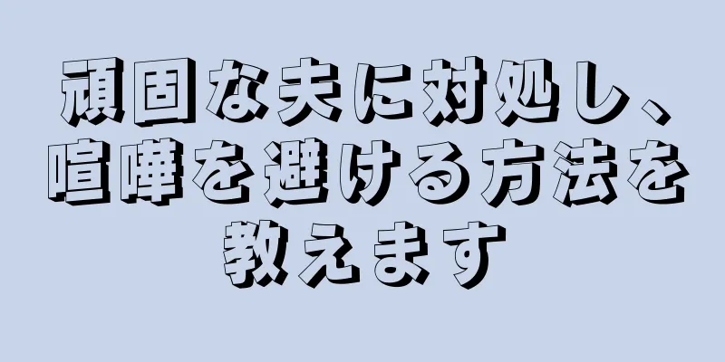 頑固な夫に対処し、喧嘩を避ける方法を教えます