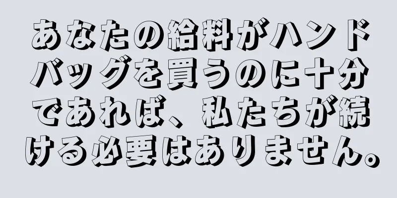 あなたの給料がハンドバッグを買うのに十分であれば、私たちが続ける必要はありません。