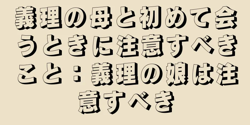 義理の母と初めて会うときに注意すべきこと：義理の娘は注意すべき