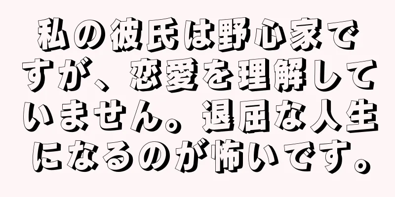 私の彼氏は野心家ですが、恋愛を理解していません。退屈な人生になるのが怖いです。