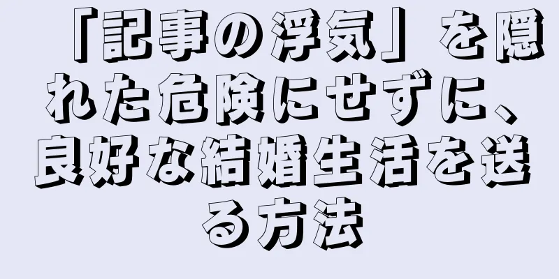 「記事の浮気」を隠れた危険にせずに、良好な結婚生活を送る方法