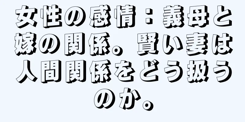 女性の感情：義母と嫁の関係。賢い妻は人間関係をどう扱うのか。