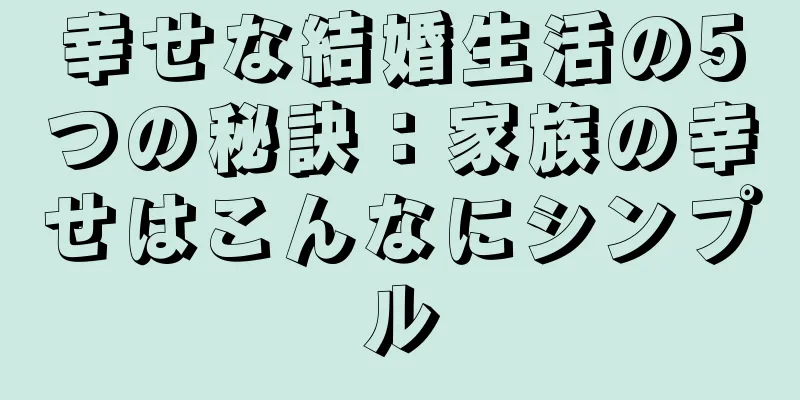 幸せな結婚生活の5つの秘訣：家族の幸せはこんなにシンプル