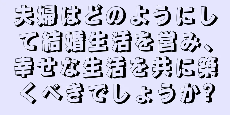 夫婦はどのようにして結婚生活を営み、幸せな生活を共に築くべきでしょうか?