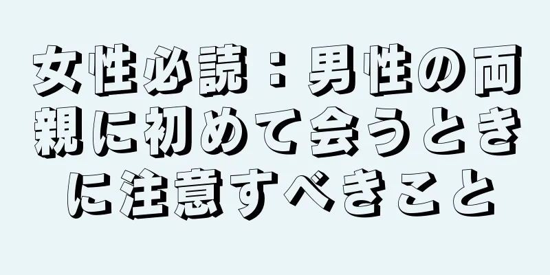 女性必読：男性の両親に初めて会うときに注意すべきこと