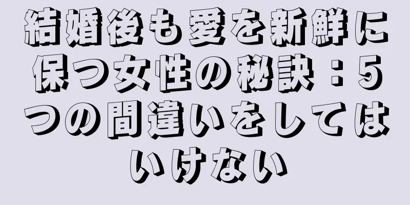 結婚後も愛を新鮮に保つ女性の秘訣：5つの間違いをしてはいけない