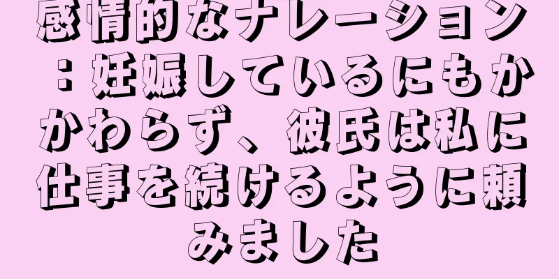 感情的なナレーション：妊娠しているにもかかわらず、彼氏は私に仕事を続けるように頼みました