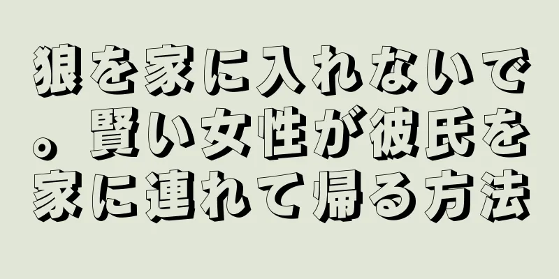 狼を家に入れないで。賢い女性が彼氏を家に連れて帰る方法