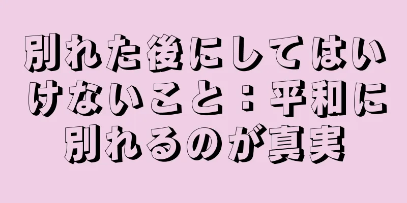 別れた後にしてはいけないこと：平和に別れるのが真実