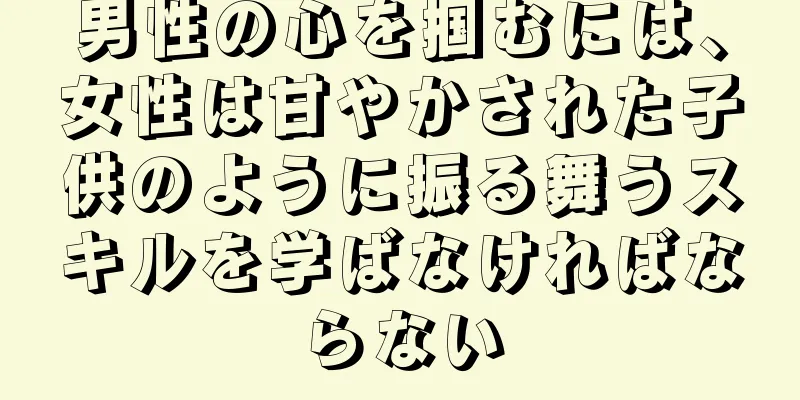 男性の心を掴むには、女性は甘やかされた子供のように振る舞うスキルを学ばなければならない
