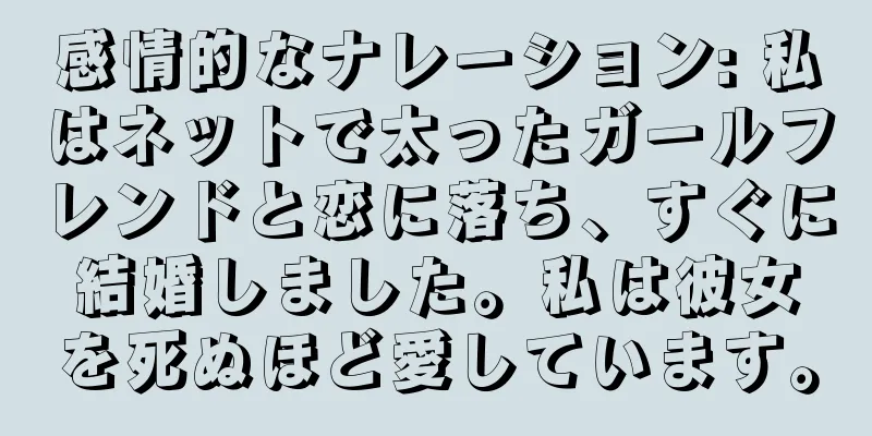 感情的なナレーション: 私はネットで太ったガールフレンドと恋に落ち、すぐに結婚しました。私は彼女を死ぬほど愛しています。