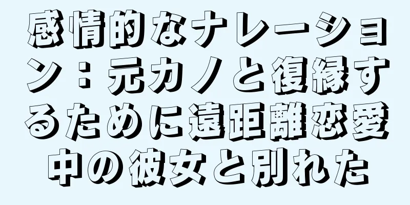 感情的なナレーション：元カノと復縁するために遠距離恋愛中の彼女と別れた