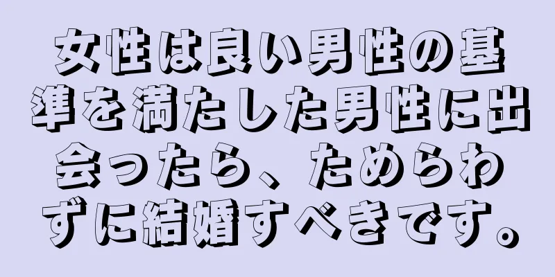 女性は良い男性の基準を満たした男性に出会ったら、ためらわずに結婚すべきです。