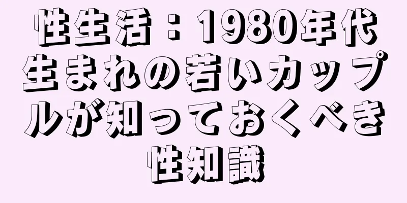 性生活：1980年代生まれの若いカップルが知っておくべき性知識