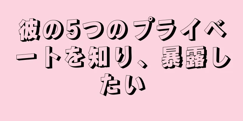 彼の5つのプライベートを知り、暴露したい