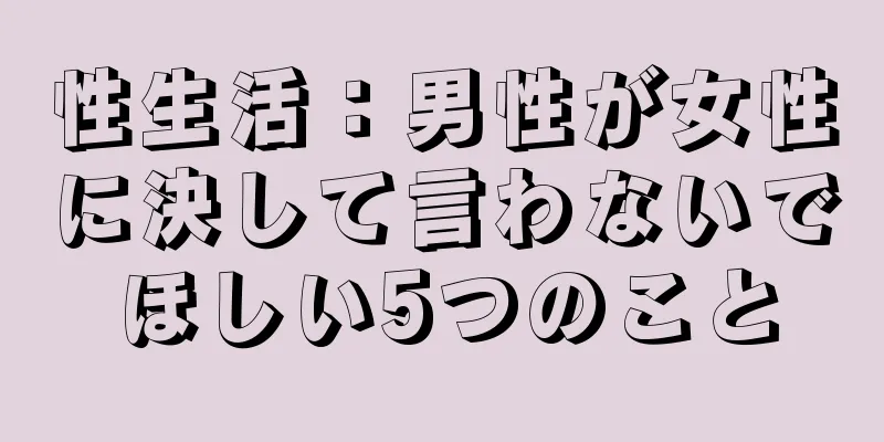 性生活：男性が女性に決して言わないでほしい5つのこと