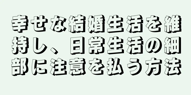 幸せな結婚生活を維持し、日常生活の細部に注意を払う方法