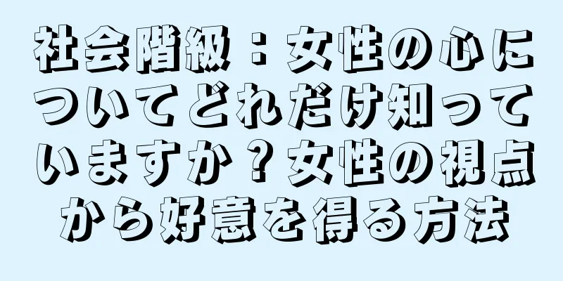 社会階級：女性の心についてどれだけ知っていますか？女性の視点から好意を得る方法