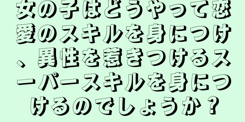 女の子はどうやって恋愛のスキルを身につけ、異性を惹きつけるスーパースキルを身につけるのでしょうか？