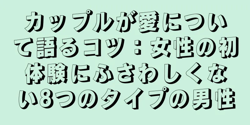カップルが愛について語るコツ：女性の初体験にふさわしくない8つのタイプの男性