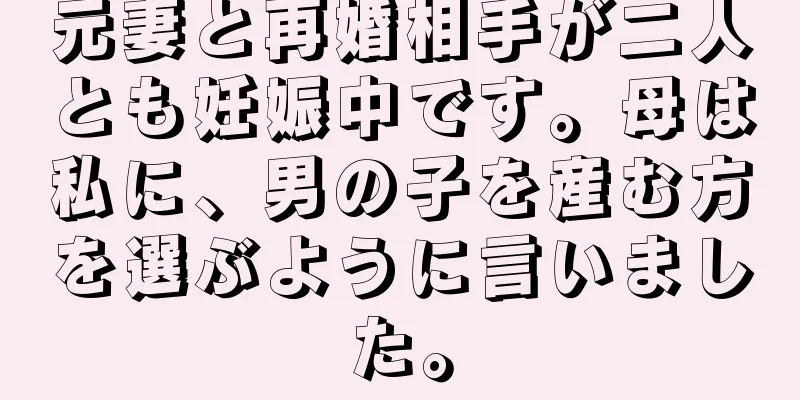 元妻と再婚相手が二人とも妊娠中です。母は私に、男の子を産む方を選ぶように言いました。