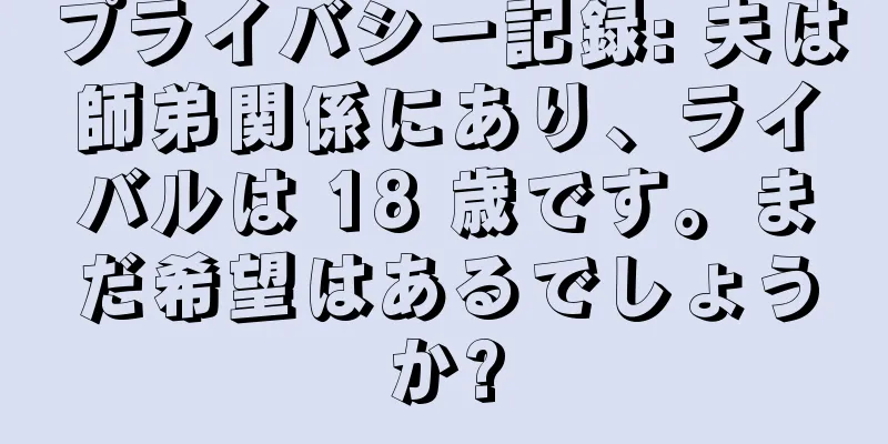 プライバシー記録: 夫は師弟関係にあり、ライバルは 18 歳です。まだ希望はあるでしょうか?