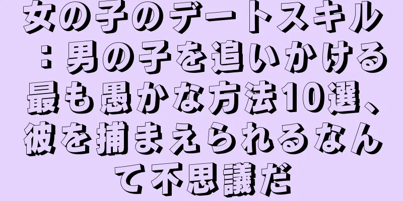女の子のデートスキル：男の子を追いかける最も愚かな方法10選、彼を捕まえられるなんて不思議だ
