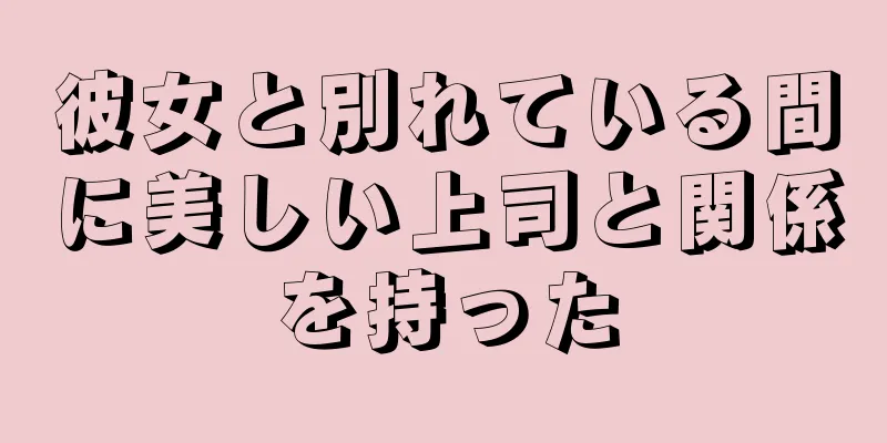 彼女と別れている間に美しい上司と関係を持った
