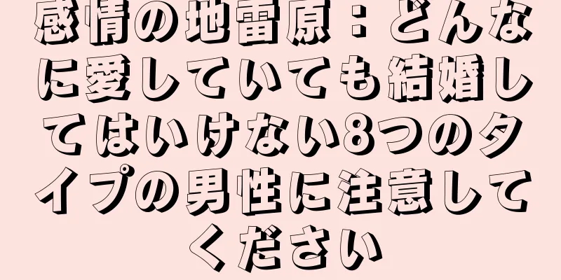 感情の地雷原：どんなに愛していても結婚してはいけない8つのタイプの男性に注意してください