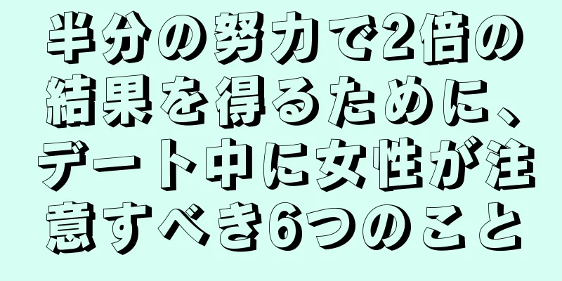 半分の努力で2倍の結果を得るために、デート中に女性が注意すべき6つのこと