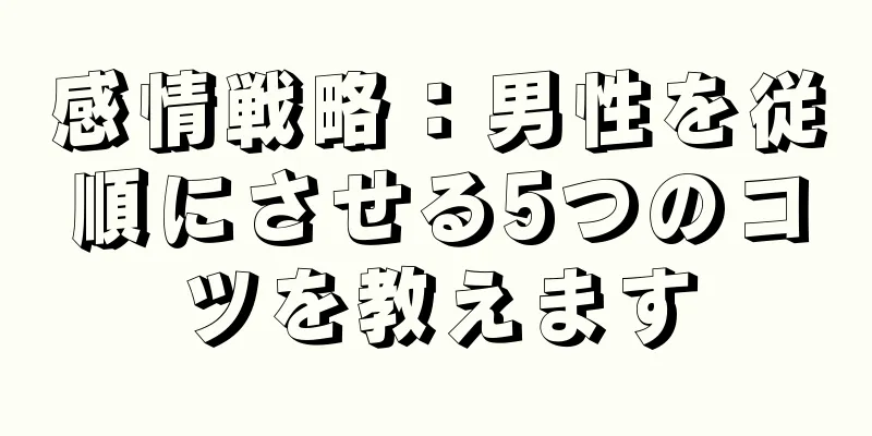 感情戦略：男性を従順にさせる5つのコツを教えます