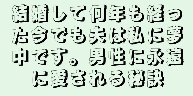 結婚して何年も経った今でも夫は私に夢中です。男性に永遠に愛される秘訣