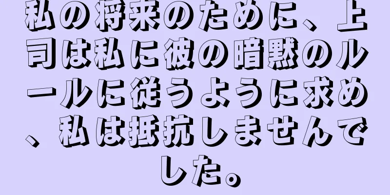 私の将来のために、上司は私に彼の暗黙のルールに従うように求め、私は抵抗しませんでした。