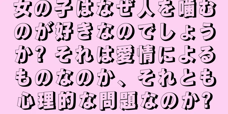 女の子はなぜ人を噛むのが好きなのでしょうか? それは愛情によるものなのか、それとも心理的な問題なのか?