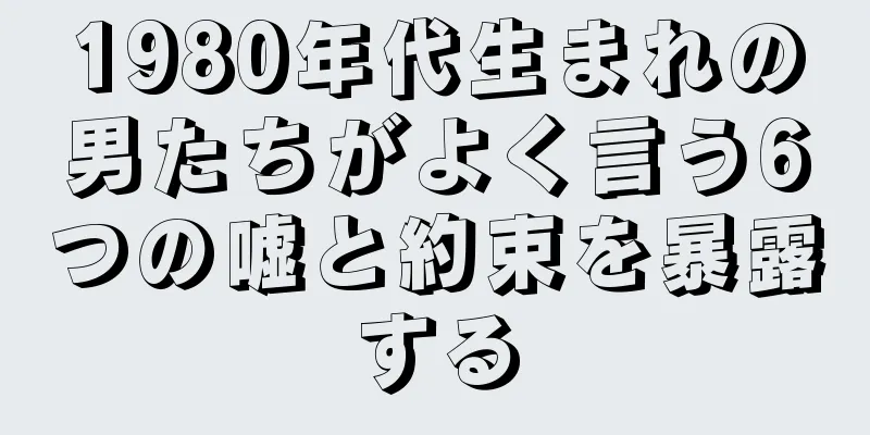 1980年代生まれの男たちがよく言う6つの嘘と約束を暴露する
