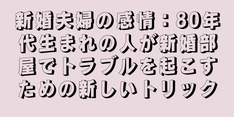新婚夫婦の感情：80年代生まれの人が新婚部屋でトラブルを起こすための新しいトリック