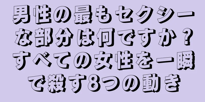 男性の最もセクシーな部分は何ですか？すべての女性を一瞬で殺す8つの動き