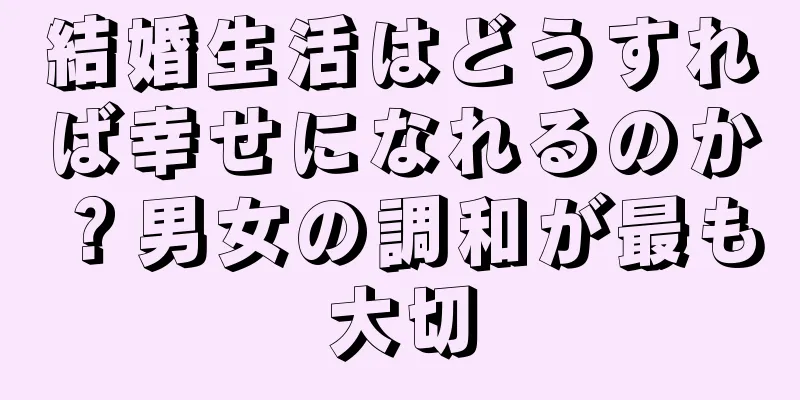 結婚生活はどうすれば幸せになれるのか？男女の調和が最も大切